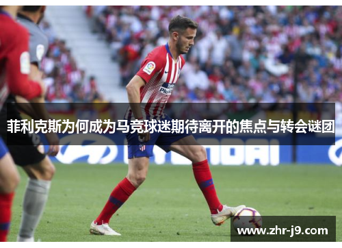 菲利克斯为何成为马竞球迷期待离开的焦点与转会谜团