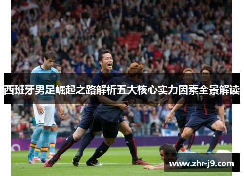 西班牙男足崛起之路解析五大核心实力因素全景解读