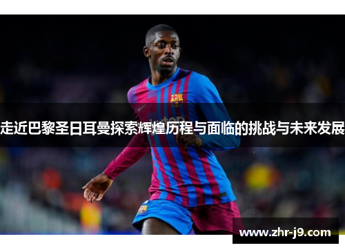 走近巴黎圣日耳曼探索辉煌历程与面临的挑战与未来发展