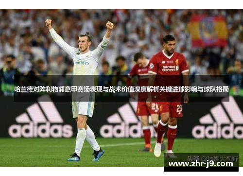 哈兰德对阵利物浦意甲赛场表现与战术价值深度解析关键进球影响与球队格局