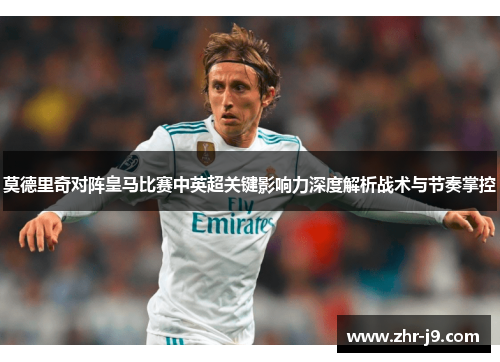 莫德里奇对阵皇马比赛中英超关键影响力深度解析战术与节奏掌控 莫德里奇对阵皇马比赛中英超关键影响力深度解析战术与节奏掌控