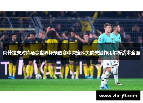 阿什拉夫对阵马竞世界杯预选赛中决定胜负的关键作用解析战术全面