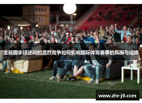 金砖国家球迷间的激烈竞争如何影响国际体育赛事的氛围与成绩