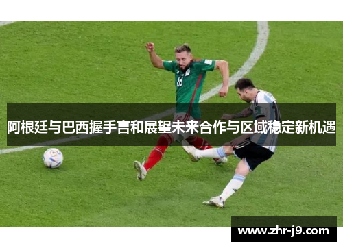 阿根廷与巴西握手言和展望未来合作与区域稳定新机遇 阿根廷与巴西握手言和展望未来合作与区域稳定新机遇