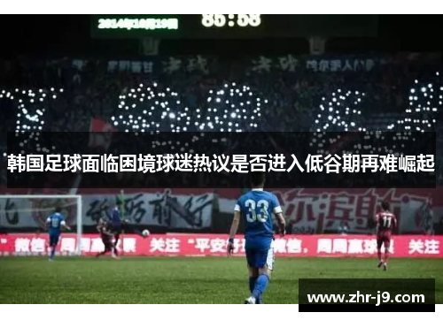 韩国足球面临困境球迷热议是否进入低谷期再难崛起 韩国足球面临困境球迷热议是否进入低谷期再难崛起