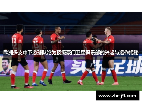 欧洲多支中下游球队沦为顶级豪门卫星俱乐部的兴起与运作揭秘 欧洲多支中下游球队沦为顶级豪门卫星俱乐部的兴起与运作揭秘