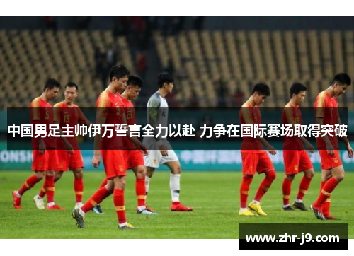 中国男足主帅伊万誓言全力以赴 力争在国际赛场取得突破 中国男足主帅伊万誓言全力以赴 力争在国际赛场取得突破