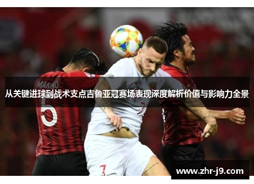 从关键进球到战术支点吉鲁亚冠赛场表现深度解析价值与影响力全景