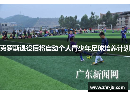 克罗斯退役后将启动个人青少年足球培养计划 克罗斯退役后将启动个人青少年足球培养计划