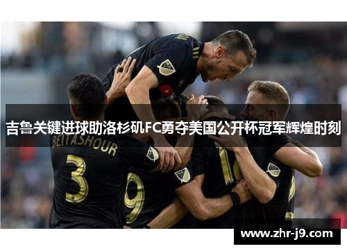 吉鲁关键进球助洛杉矶FC勇夺美国公开杯冠军辉煌时刻 吉鲁关键进球助洛杉矶FC勇夺美国公开杯冠军辉煌时刻