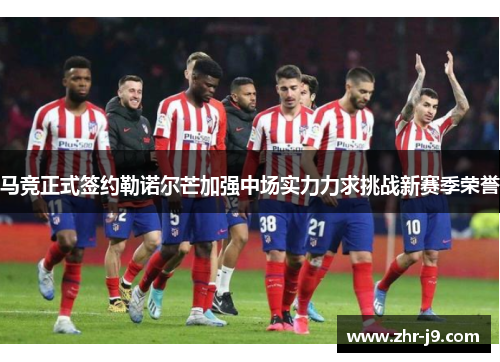 马竞正式签约勒诺尔芒加强中场实力力求挑战新赛季荣誉