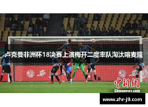 卢克曼非洲杯18决赛上演梅开二度率队淘汰喀麦隆 卢克曼非洲杯18决赛上演梅开二度率队淘汰喀麦隆