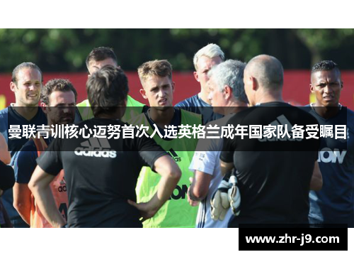 曼联青训核心迈努首次入选英格兰成年国家队备受瞩目 曼联青训核心迈努首次入选英格兰成年国家队备受瞩目