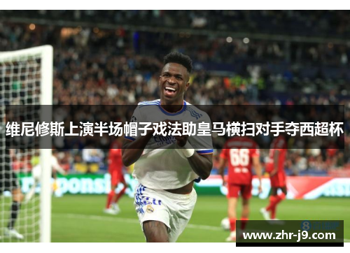 维尼修斯上演半场帽子戏法助皇马横扫对手夺西超杯 维尼修斯上演半场帽子戏法助皇马横扫对手夺西超杯