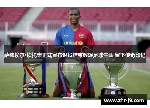 萨穆埃尔·埃托奥正式宣布退役结束辉煌足球生涯 留下传奇印记