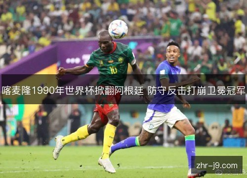 喀麦隆1990年世界杯掀翻阿根廷 防守反击打崩卫冕冠军 喀麦隆1990年世界杯掀翻阿根廷 防守反击打崩卫冕冠军